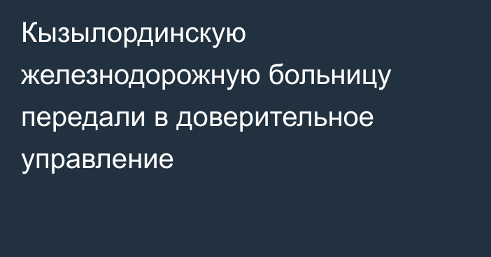 Кызылординскую железнодорожную больницу передали в доверительное управление