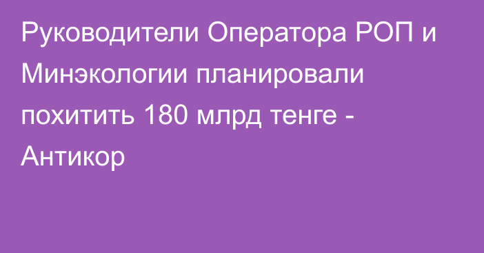 Руководители Оператора РОП и Минэкологии планировали похитить 180 млрд тенге - Антикор