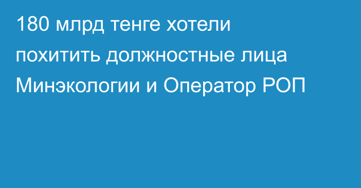 180 млрд тенге хотели похитить должностные лица Минэкологии и Оператор РОП