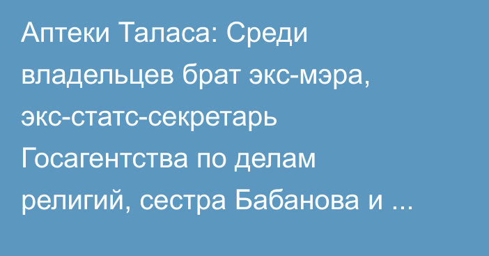 Аптеки Таласа: Среди владельцев брат экс-мэра, экс-статс-секретарь Госагентства по делам религий, сестра Бабанова и отец главы Департамента лекарственных средств