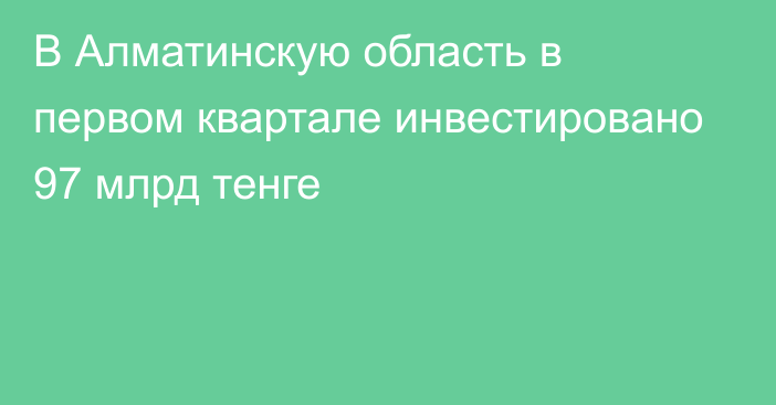 В Алматинскую область в первом квартале инвестировано 97 млрд тенге