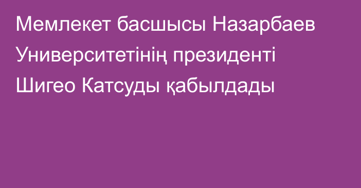 Мемлекет басшысы Назарбаев Университетінің президенті Шигео Катсуды қабылдады