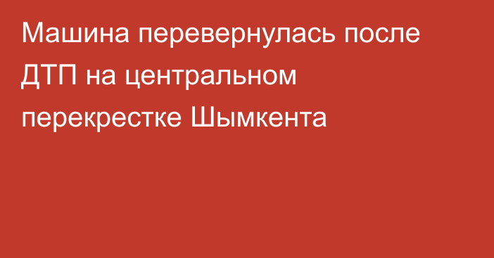 Машина перевернулась после ДТП на центральном перекрестке Шымкента