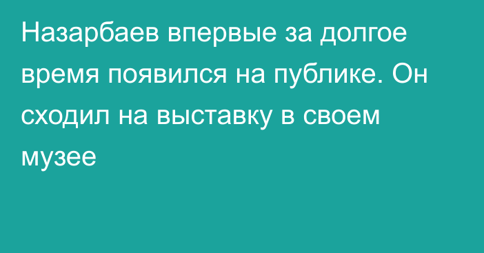 Назарбаев впервые за долгое время появился на публике. Он сходил на выставку в своем музее