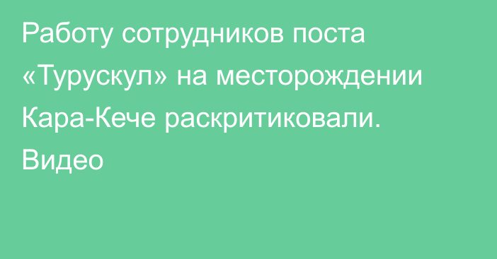 Работу сотрудников поста «Турускул» на месторождении Кара-Кече раскритиковали. Видео