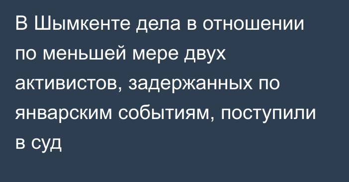 В Шымкенте дела в отношении по меньшей мере двух активистов, задержанных по январским событиям, поступили в суд