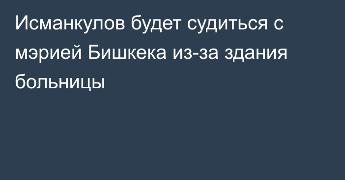 Исманкулов будет судиться с мэрией Бишкека из-за здания больницы