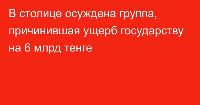 В столице осуждена группа, причинившая ущерб государству на 6 млрд тенге