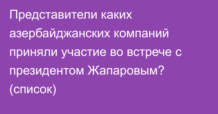 Представители каких азербайджанских компаний приняли участие во встрече с президентом Жапаровым? (список)