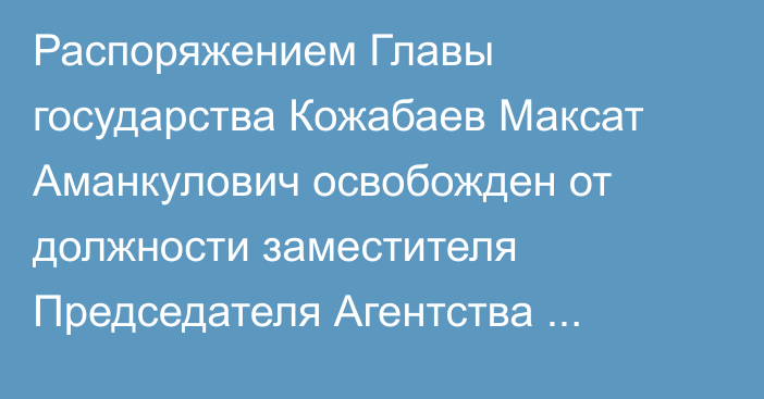 Распоряжением Главы государства Кожабаев Максат Аманкулович освобожден от должности заместителя Председателя Агентства Республики Казахстан по противодействию коррупции (Антикоррупционной службы)