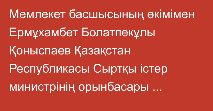 Мемлекет басшысының өкімімен Ермұхамбет Болатпекұлы Қоныспаев Қазақстан Республикасы Сыртқы істер министрінің орынбасары лауазымына тағайындалды