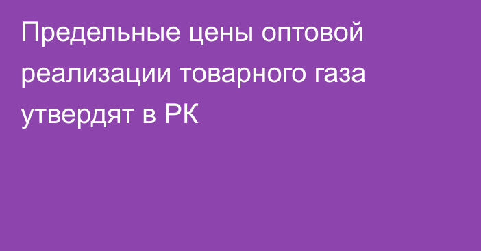 Предельные цены оптовой реализации товарного газа утвердят в РК