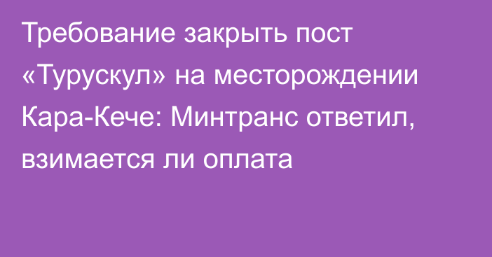 Требование закрыть пост «Турускул» на месторождении Кара-Кече: Минтранс ответил, взимается ли оплата