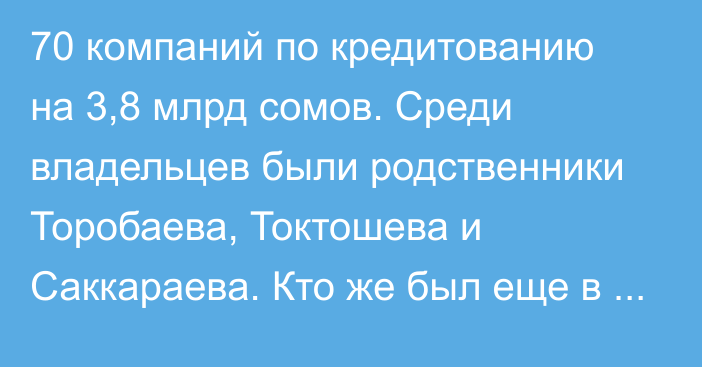 70 компаний по кредитованию на 3,8 млрд сомов. Среди владельцев были родственники Торобаева, Токтошева и Саккараева. Кто же был еще в списке?