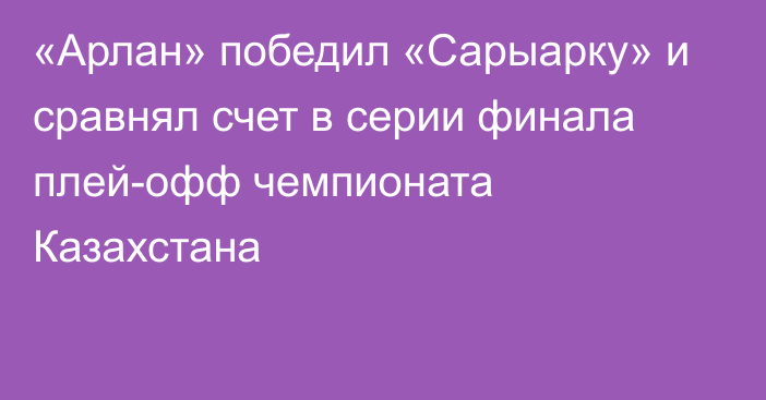 «Арлан» победил «Сарыарку» и сравнял счет в серии финала плей-офф чемпионата Казахстана