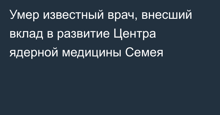 Умер известный врач, внесший вклад в развитие Центра ядерной медицины Семея