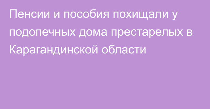 Пенсии и пособия похищали у подопечных дома престарелых в Карагандинской области