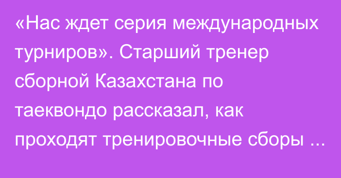 «Нас ждет серия международных турниров». Старший тренер сборной Казахстана по таеквондо рассказал, как проходят тренировочные сборы команды