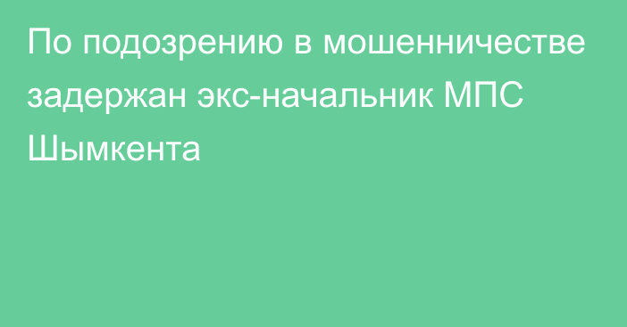 По подозрению в мошенничестве задержан экс-начальник МПС Шымкента