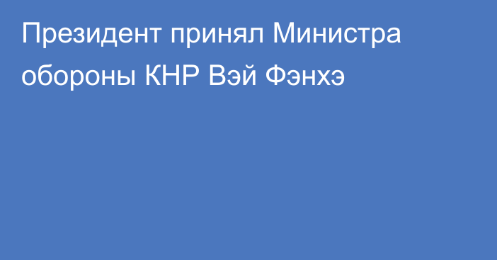 Президент принял Министра обороны КНР Вэй Фэнхэ