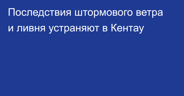 Последствия штормового ветра и ливня устраняют в Кентау