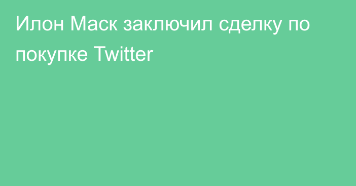 Илон Маск заключил сделку по покупке Twitter