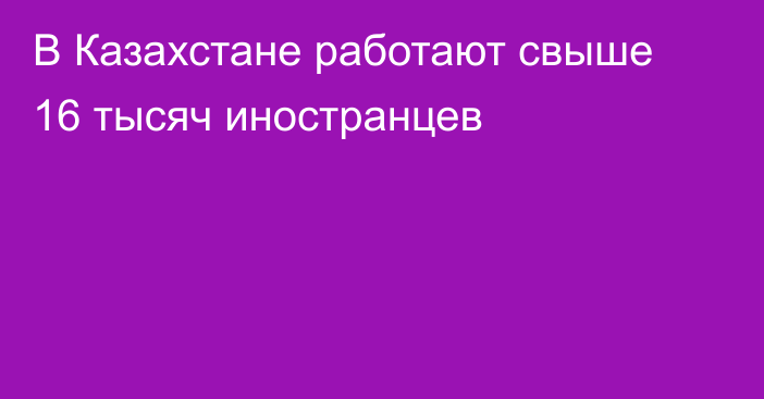 В Казахстане работают свыше 16 тысяч иностранцев