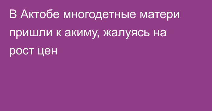 В Актобе многодетные матери пришли к акиму, жалуясь на рост цен