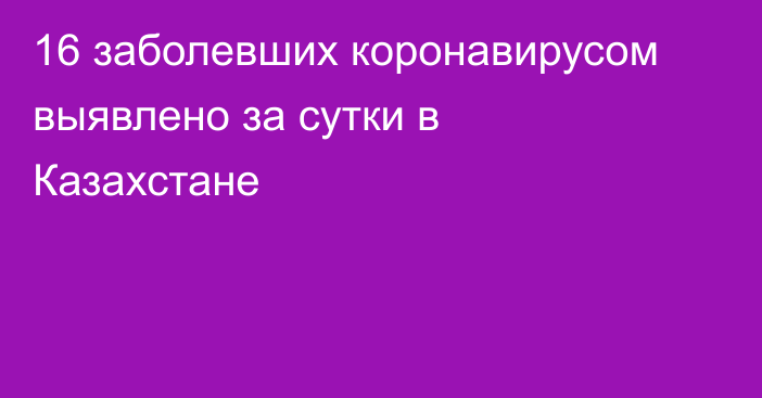 16 заболевших коронавирусом выявлено за сутки в Казахстане