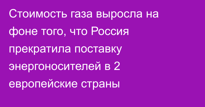 Стоимость газа выросла на фоне того, что Россия прекратила поставку энергоносителей в 2 европейские страны