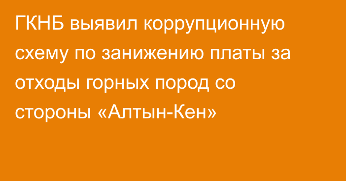 ГКНБ выявил коррупционную схему по занижению платы за отходы горных пород со стороны «Алтын-Кен»