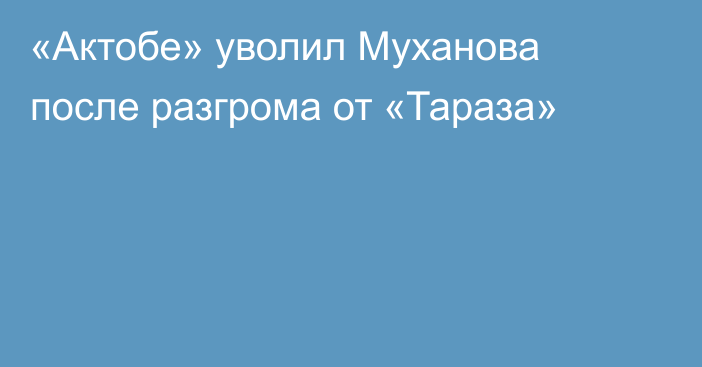 «Актобе» уволил Муханова после разгрома от «Тараза»