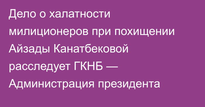 Дело о халатности милиционеров при похищении Айзады Канатбековой расследует ГКНБ — Администрация президента