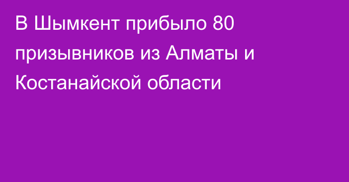 В Шымкент прибыло 80 призывников из Алматы и Костанайской области