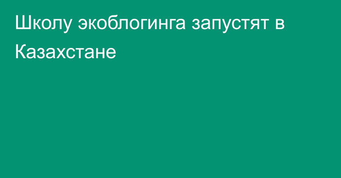 Школу экоблогинга запустят в Казахстане