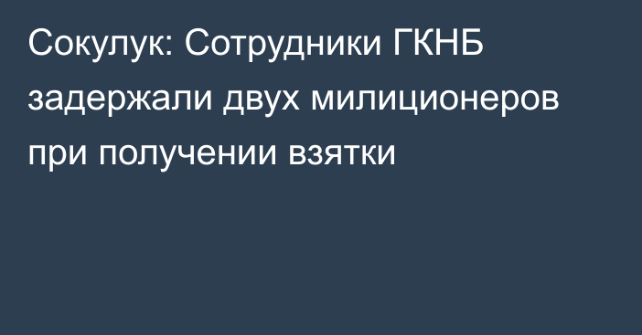 Сокулук: Сотрудники ГКНБ задержали двух милиционеров при получении взятки