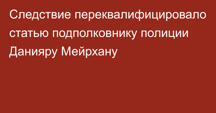 Следствие переквалифицировало статью подполковнику полиции Данияру Мейрхану