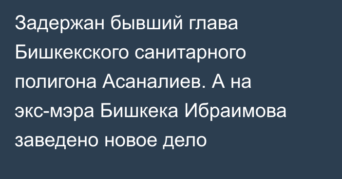 Задержан бывший глава Бишкекского санитарного полигона Асаналиев. А на экс-мэра Бишкека Ибраимова заведено новое дело