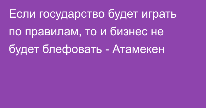 Если государство будет играть по правилам, то и бизнес не будет блефовать - Атамекен