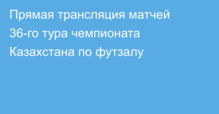 Прямая трансляция матчей 36-го тура чемпионата Казахстана по футзалу