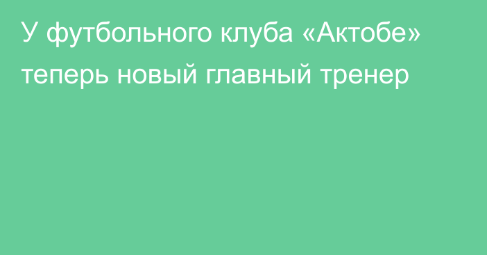 У футбольного клуба «Актобе» теперь новый главный тренер