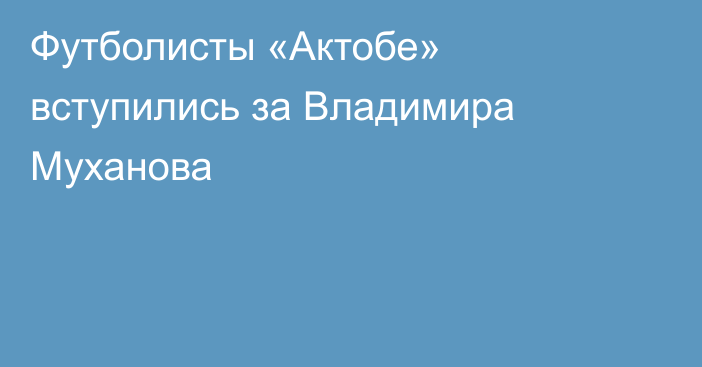 Футболисты «Актобе» вступились за Владимира Муханова