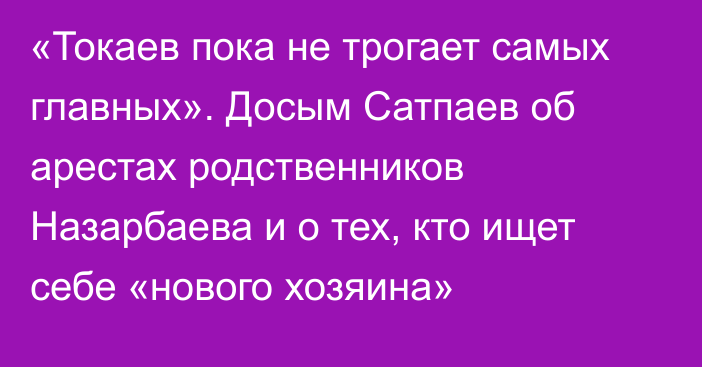 «Токаев пока не трогает самых главных». Досым Сатпаев об арестах родственников Назарбаева и о тех, кто ищет себе «нового хозяина»