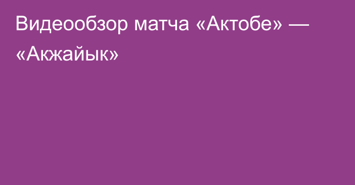 Видеообзор матча «Актобе» — «Акжайык»