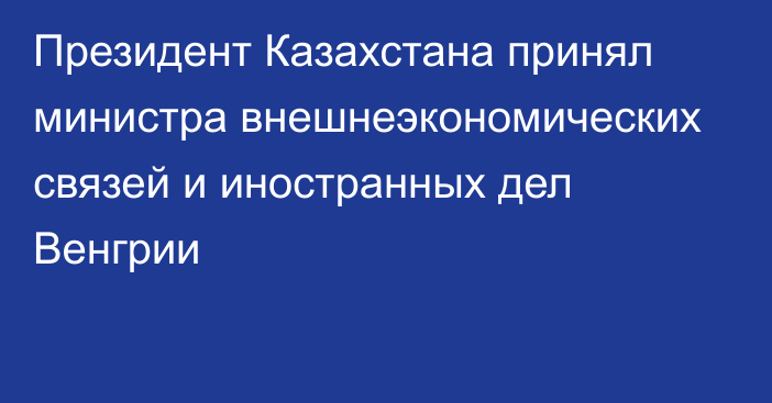 Президент Казахстана принял министра внешнеэкономических связей и иностранных дел Венгрии