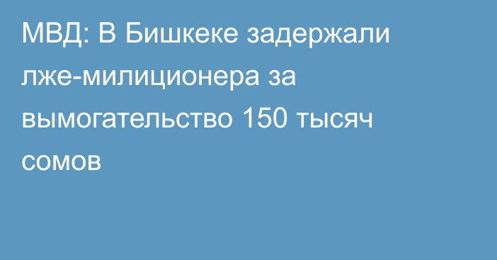 МВД: В Бишкеке задержали лже-милиционера за вымогательство 150 тысяч сомов