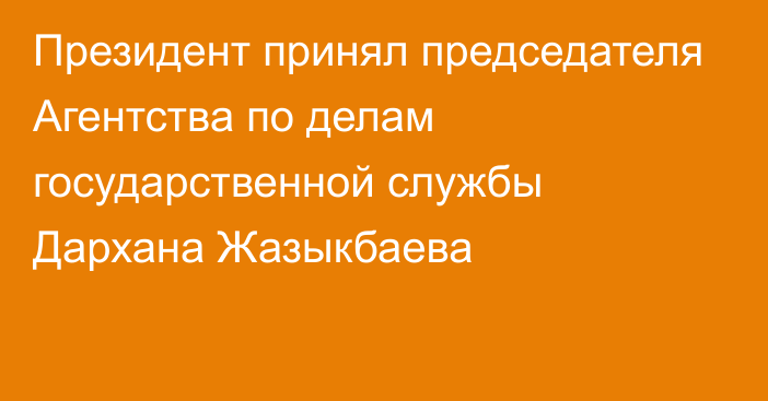 Президент принял председателя Агентства по делам государственной службы Дархана Жазыкбаева