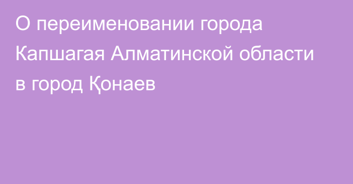 О переименовании города Капшагая Алматинской области в город Қонаев