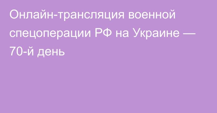 Онлайн-трансляция военной спецоперации РФ на Украине — 70-й день