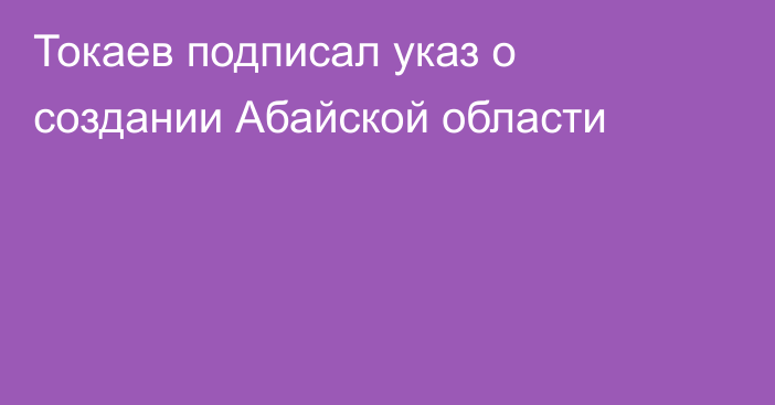 Токаев подписал указ о создании Абайской области